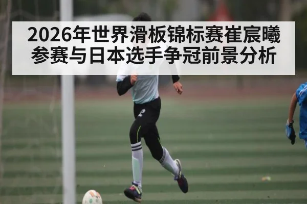 2026年世界滑板锦标赛崔宸曦参赛与日本选手争冠前景分析 | kaiyun.com